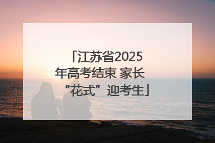 江苏省2025年高考结束 家长“花式”迎考生