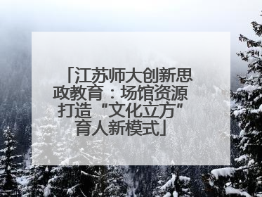 江苏师大创新思政教育：场馆资源打造“文化立方”育人新模式