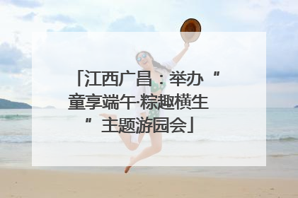江西广昌：举办“童享端午·粽趣横生”主题游园会