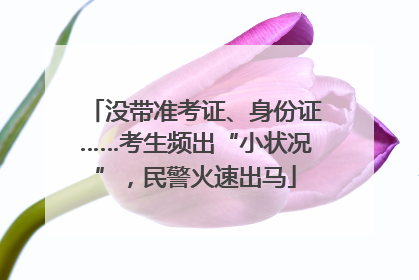 没带准考证、身份证……考生频出“小状况”，民警火速出马