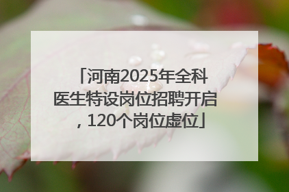 河南2025年全科医生特设岗位招聘开启，120个岗位虚位
