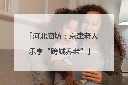 河北廊坊：京津老人乐享“跨城养老”