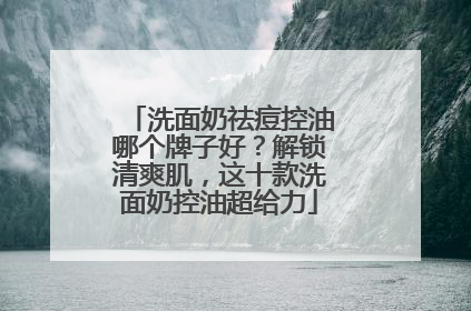 洗面奶祛痘控油哪个牌子好？解锁清爽肌，这十款洗面奶控油超给力
