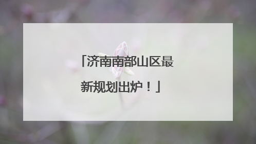 济南南部山区最新规划出炉！