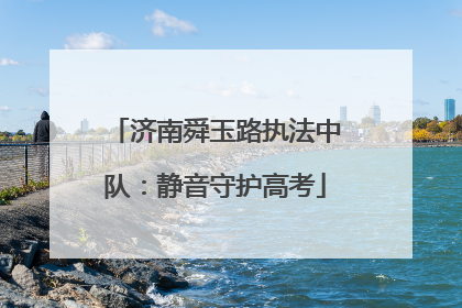 济南舜玉路执法中队：静音守护高考
