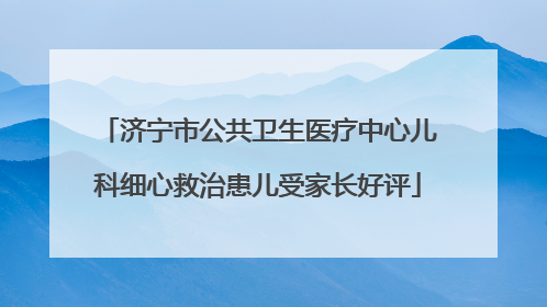 济宁市公共卫生医疗中心儿科细心救治患儿受家长好评