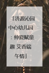 济源沁园中心幼儿园：仲夏赋童趣 艾香端午情