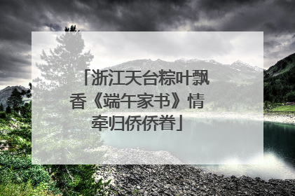 浙江天台粽叶飘香《端午家书》情牵归侨侨眷