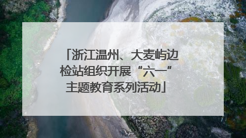 浙江温州、大麦屿边检站组织开展“六一”主题教育系列活动