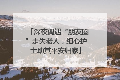 深夜偶遇“朋友圈”走失老人，细心护士助其平安归家