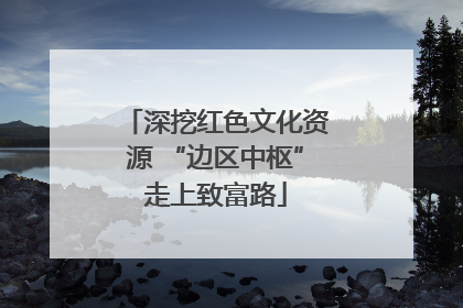 深挖红色文化资源 “边区中枢”走上致富路