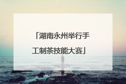 湖南永州举行手工制茶技能大赛
