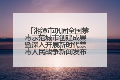 湘潭市巩固全国禁毒示范城市创建成果暨深入开展新时代禁毒人民战争新闻发布会答记者问摘录