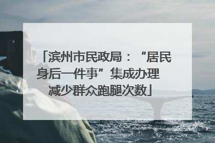 滨州市民政局：“居民身后一件事”集成办理 减少群众跑腿次数