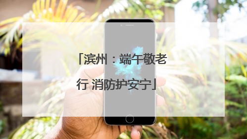 滨州：端午敬老行 消防护安宁