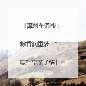 漳州车务段：粽香润童梦 “粽”享亲子情