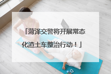 菏泽交警将开展常态化渣土车整治行动！
