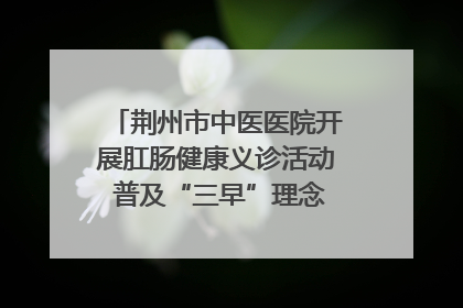 荆州市中医医院开展肛肠健康义诊活动 普及“三早”理念 传递健康生活