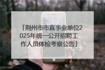 荆州市市直事业单位2025年统一公开招聘工作人员体检考察公告