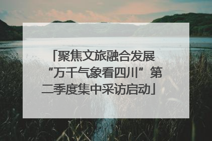 聚焦文旅融合发展 “万千气象看四川”第二季度集中采访启动