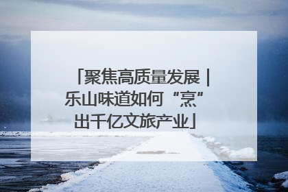 聚焦高质量发展｜乐山味道如何“烹”出千亿文旅产业
