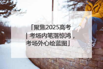 聚焦2025高考｜考场内笔落惊鸿，考场外心绘蓝图