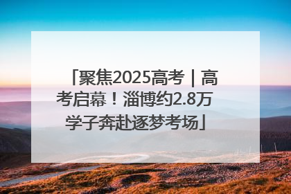 聚焦2025高考｜高考启幕！淄博约2.8万学子奔赴逐梦考场