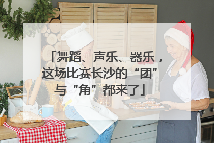 舞蹈、声乐、器乐，这场比赛长沙的“团”与“角”都来了