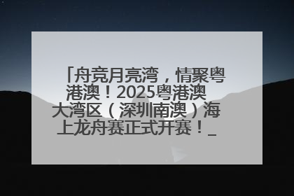 舟竞月亮湾，情聚粤港澳！2025粤港澳大湾区（深圳南澳）海上龙舟赛正式开赛！_深圳新闻网