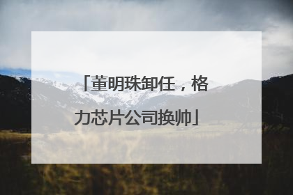 董明珠卸任，格力芯片公司换帅