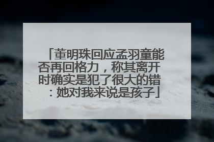 董明珠回应孟羽童能否再回格力，称其离开时确实是犯了很大的错：她对我来说是孩子