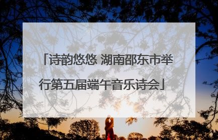 诗韵悠悠 湖南邵东市举行第五届端午音乐诗会