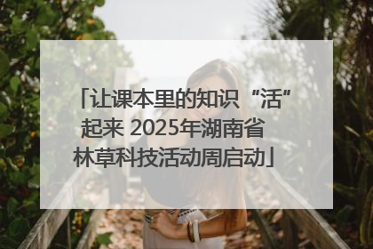让课本里的知识“活”起来 2025年湖南省林草科技活动周启动