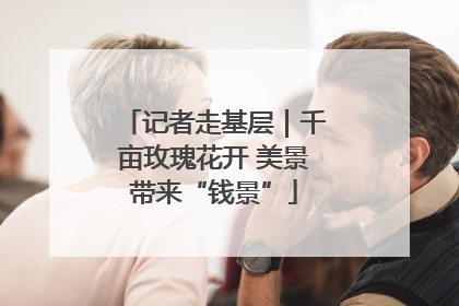 记者走基层｜千亩玫瑰花开 美景带来“钱景”