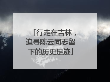 行走在吉林，追寻陈云同志留下的历史足迹