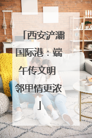 西安浐灞国际港：端午传文明 邻里情更浓