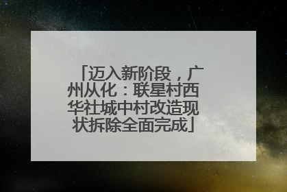 迈入新阶段，广州从化：联星村西华社城中村改造现状拆除全面完成
