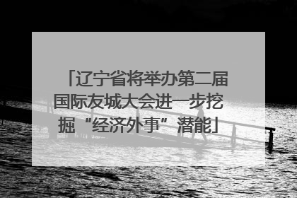 辽宁省将举办第二届国际友城大会进一步挖掘“经济外事”潜能
