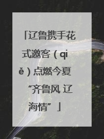 辽鲁携手花式邀客（qiě）点燃今夏“齐鲁风 辽海情”