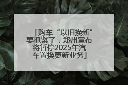 购车“以旧换新”要抓紧了，郑州宣布将暂停2025年汽车置换更新业务