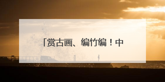 赏古画、编竹编！中国闽台缘博物馆开展端午文化体验活动