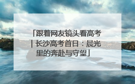 跟着网友镜头看高考｜长沙高考首日：晨光里的奔赴与守望