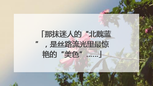 那抹迷人的“北魏蓝”，是丝路流光里最惊艳的“美色”……