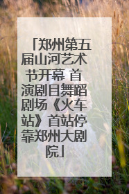 郑州第五届山河艺术节开幕 首演剧目舞蹈剧场《火车站》首站停靠郑州大剧院