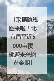 采摘路线图来啦！北京昌平近5000亩樱桃迎来采摘黄金期