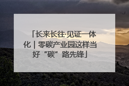 长来长往·见证一体化｜零碳产业园这样当好“碳”路先锋