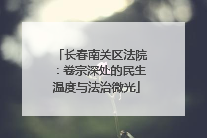 长春南关区法院：卷宗深处的民生温度与法治微光