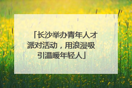 长沙举办青年人才派对活动，用浪漫吸引温暖年轻人