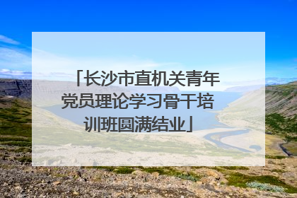 长沙市直机关青年党员理论学习骨干培训班圆满结业