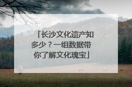 长沙文化遗产知多少？一组数据带你了解文化瑰宝